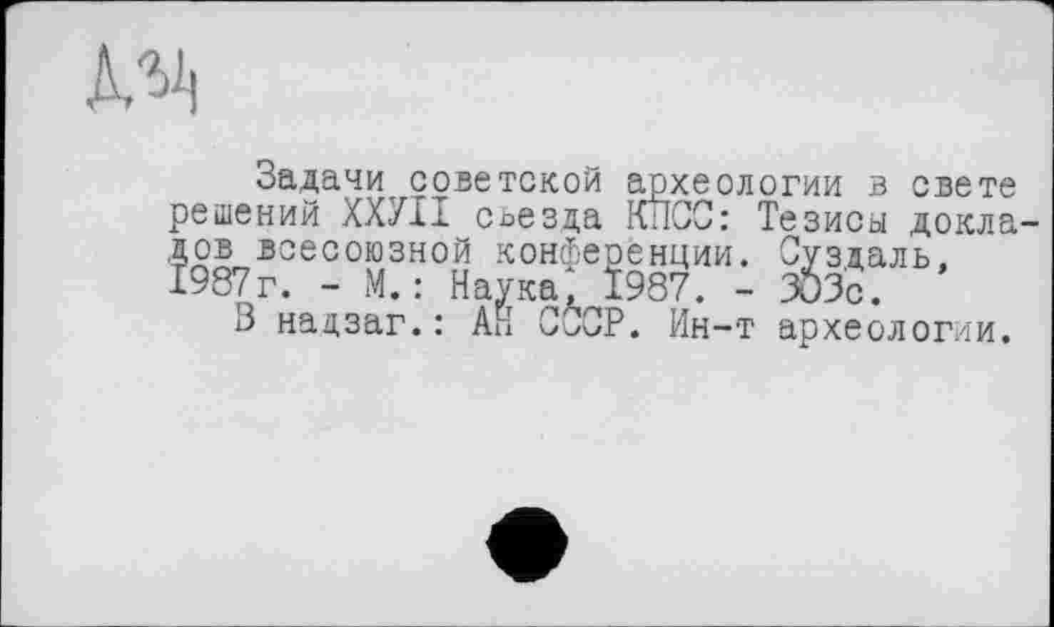 ﻿
Задачи,советской археологии в свете решений XX7I1 съезда КИСС: Тезисы докладов всесоюзной конференции. Суздаль. 1987г. - М.: Наука, Ï987. - 303с.
В надзаг.: Ай CÛCP. Ин-т археологии.